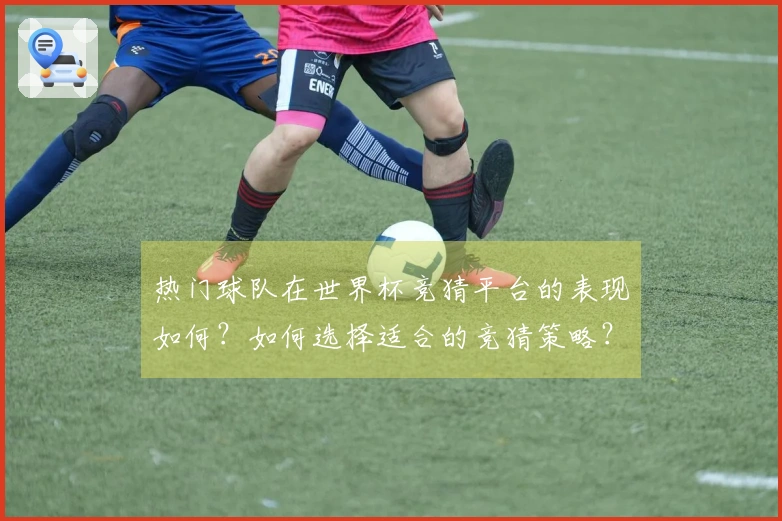 热门球队在世界杯竞猜平台的表现如何？如何选择适合的竞猜策略？
