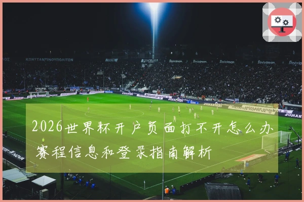 2026世界杯开户页面打不开怎么办 赛程信息和登录指南解析