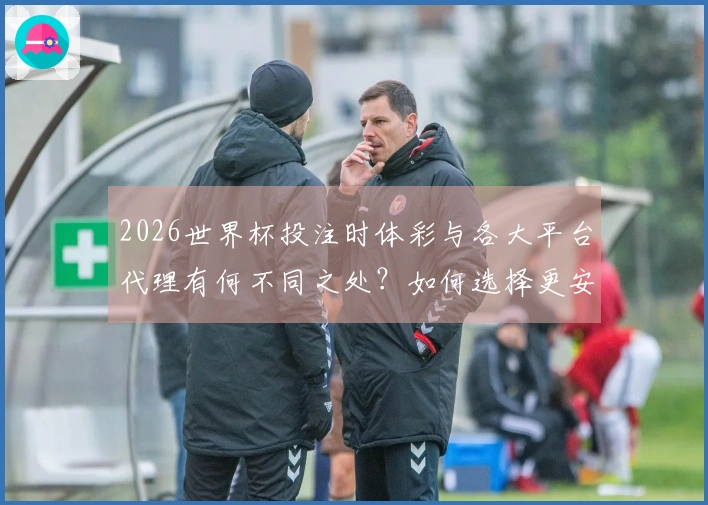 2026世界杯投注时体彩与各大平台代理有何不同之处？如何选择更安全的下注方式？